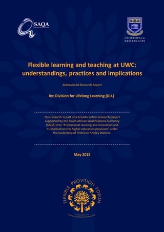 Flexible learning and teaching at UWC:
understandings, practices and implications
Abbreviated Research Report
By: Division for Lifelong Learning (DLL)
This research is part of a broader action research project
supported by the South African Qualifications Authority
(SAQA) into “Professional learning and innovation and
its implications for higher education provision” under
the leadership of Professor Shirley Walters.
May 2015
 