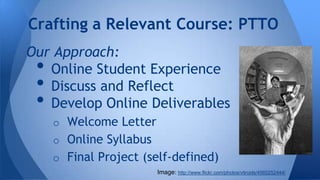 Crafting a Relevant Course: PTTO
Our Approach:
Online Student Experience
Discuss and Reflect
Develop Online Deliverables

•
•
•

o Welcome Letter
o Online Syllabus
o Final Project (self-defined)
Image: http://www.flickr.com/photos/vitroids/4560252444/

 