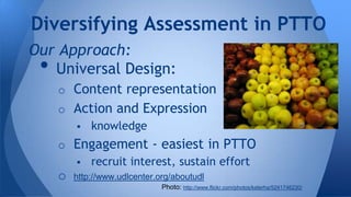 Diversifying Assessment in PTTO
Our Approach:
Universal Design:

•

o Content representation
o Action and Expression
 knowledge
o Engagement - easiest in PTTO
 recruit interest, sustain effort

o

http://www.udlcenter.org/aboutudl
Photo: http://www.flickr.com/photos/katerha/5241746230/

 