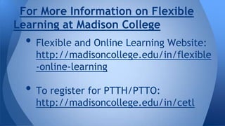 For More Information on Flexible
Learning at Madison College

• Flexible and Online Learning Website:

http://madisoncollege.edu/in/flexible
-online-learning

• To register for PTTH/PTTO:

http://madisoncollege.edu/in/cetl

 