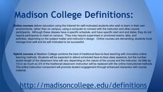 Madison College Definitions:
Online courses deliver education using the Internet for self-motivated students who wish to learn in their own
environments, rather than on campus, using a computer to connect with the instructor and other course
participants. Although these classes have a specific schedule, and have specific start and end dates, they do not
require participants to meet on campus. They may require supervised or proctored exams, labs, and
activities, depending on the subject matter and instructor’s design. Online courses are demanding; students must
manage time well and be self motivated to be successful.

Hybrid courses at Madison College combine the best of traditional face-to-face teaching with innovative online
learning methods. Students will be expected to attend scheduled face-to-face class sessions, but the number
and/or length of the classroom time will vary depending on the nature of the course and the instructor. As little as
1/3 or as much as 3/4 of the traditional classroom instruction will be replaced with the online instructional methods.
The online instruction component will promote student engagement through enhanced interaction with course
material.

http://madisoncollege.edu/definitions

 