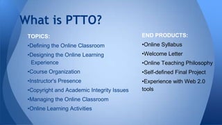What is PTTO?
TOPICS:

END PRODUCTS:

•Defining the Online Classroom

•Online Syllabus

•Designing the Online Learning
Experience

•Welcome Letter

•Course Organization

•Self-defined Final Project

•Instructor's Presence

•Experience with Web 2.0
tools

•Copyright and Academic Integrity Issues
•Managing the Online Classroom
•Online Learning Activities

•Online Teaching Philosophy

 