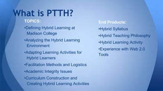 What is PTTH?
TOPICS:

End Products:

•Defining Hybrid Learning at
Madison College

•Hybrid Syllabus

•Analyzing the Hybrid Learning
Environment

•Hybrid Learning Activity

•Adapting Learning Activities for
Hybrid Learners

•Facilitation Methods and Logistics
•Academic Integrity Issues
•Curriculum Construction and
Creating Hybrid Learning Activities

•Hybrid Teaching Philosophy
•Experience with Web 2.0
Tools

 