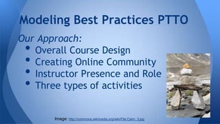 Modeling Best Practices PTTO
Our Approach:
Overall Course Design
Creating Online Community
Instructor Presence and Role
Three types of activities

•
•
•
•

Image: http://commons.wikimedia.org/wiki/File:Cairn_3.jpg

 