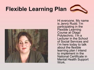 Flexible Learning Plan
                  Hi everyone. My name
                  is Jenny Rudd. I’m
                  participating in the
                  Flexible Learning
                  Course at Otago
                  Polytechnic. I’m a
                  Lecturer in the School
                  of Social Services and
                  I’m here today to talk
                  about the flexible
                  learning plan I intend
                  to implement in the
                  National Certificate in
                  Mental Health Support
                  Work.
 