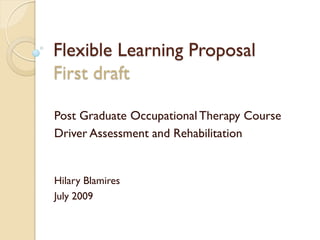 Flexible Learning Proposal
First draft

Post Graduate Occupational Therapy Course
Driver Assessment and Rehabilitation


Hilary Blamires
July 2009
 