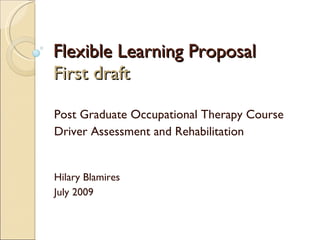 Flexible Learning Proposal First draft Post Graduate Occupational Therapy Course Driver Assessment and Rehabilitation Hilary Blamires July 2009 