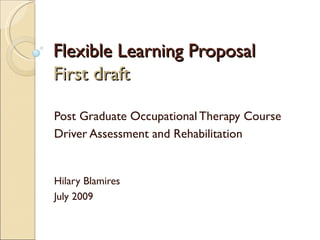 Flexible Learning Proposal
First draft

Post Graduate Occupational Therapy Course
Driver Assessment and Rehabilitation


Hilary Blamires
July 2009
 