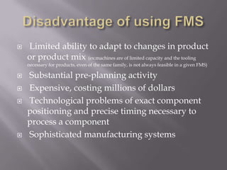    Limited ability to adapt to changes in product
    or product mix (ex:machines are of limited capacity and the tooling
    necessary for products, even of the same family, is not always feasible in a given FMS)

   Substantial pre-planning activity
   Expensive, costing millions of dollars
   Technological problems of exact component
    positioning and precise timing necessary to
    process a component
   Sophisticated manufacturing systems
 