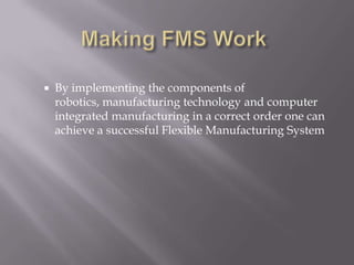    By implementing the components of
    robotics, manufacturing technology and computer
    integrated manufacturing in a correct order one can
    achieve a successful Flexible Manufacturing System
 