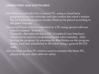COMPUTERS AND SOFTWARES

First Robot is controlled by a General PC, using a visual basic
    program to read the barcodes and also control the robot’s motion.
    For each part the program decide Where to be placed according to
    the parts’ barcode
The second 5-axis robot is controlled by a PC using special software
    which is named “Robotica”.
    Generally, this software has a GIU (Graphical User Interface)
    which can be used for programming the robot remotely. After
    writing the program, by pressing the Run Button on the program
    screen, each line transferred to the robot using a general RS-232
    cable.
Also we have another PC which is used to monitor the Main PlC ,
    placed in an anti dust cabin for safety.
 