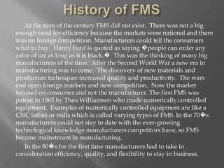 At the turn of the century FMS did not exist. There was not a big
enough need for efficiency because the markets were national and there
was no foreign competition. Manufacturers could tell the consumers
what to buy. Henry Ford is quoted as saying �people can order any
color of car as long as it is black.� This was the thinking of many big
manufacturers of the time. After the Second World War a new era in
manufacturing was to come. The discovery of new materials and
production techniques increased quality and productivity. The wars
end open foreign markets and new competition. Now the market
focused on consumer and not the manufacturer. The first FMS was
patent in 1965 by Theo Williamson who made numerically controlled
equipment. Examples of numerically controlled equipment are like a
CNC lathes or mills which is called varying types of FMS. In the 70�s
manufacturers could not stay to date with the ever-growing
technological knowledge manufacturers competitors have, so FMS
became mainstream in manufacturing.
   In the 80�s for the first time manufacturers had to take in
consideration efficiency, quality, and flexibility to stay in business.
 
