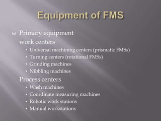    Primary equipment
    work centers
      • Universal machining centers (prismatic FMSs)
      • Turning centers (rotational FMSs)
      • Grinding machines
      • Nibbling machines
    Process centers
      • Wash machines
      • Coordinate measuring machines
      • Robotic work stations
      • Manual workstations
 