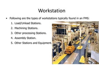 Workstation
• Following are the types of workstations typically found in an FMS:
1. Load/Unload Stations.
2. Machining Stations.
3. Other processing Stations.
4. Assembly Station.
5. Other Stations and Equipment.
 