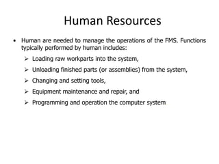 Human Resources
• Human are needed to manage the operations of the FMS. Functions
typically performed by human includes:
 Loading raw workparts into the system,
 Unloading finished parts (or assemblies) from the system,
 Changing and setting tools,
 Equipment maintenance and repair, and
 Programming and operation the computer system.
 