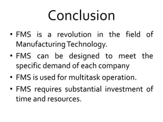 Conclusion
• FMS is a revolution in the field of
ManufacturingTechnology.
• FMS can be designed to meet the
specific demand of each company
• FMS is used for multitask operation.
• FMS requires substantial investment of
time and resources.
 