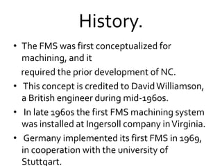 History.
• The FMS was first conceptualized for
machining, and it
required the prior development of NC.
• This concept is credited to DavidWilliamson,
a British engineer during mid-1960s.
• In late 1960s the first FMS machining system
was installed at Ingersoll company inVirginia.
• Germany implemented its first FMS in 1969,
in cooperation with the university of
Stuttgart.
 
