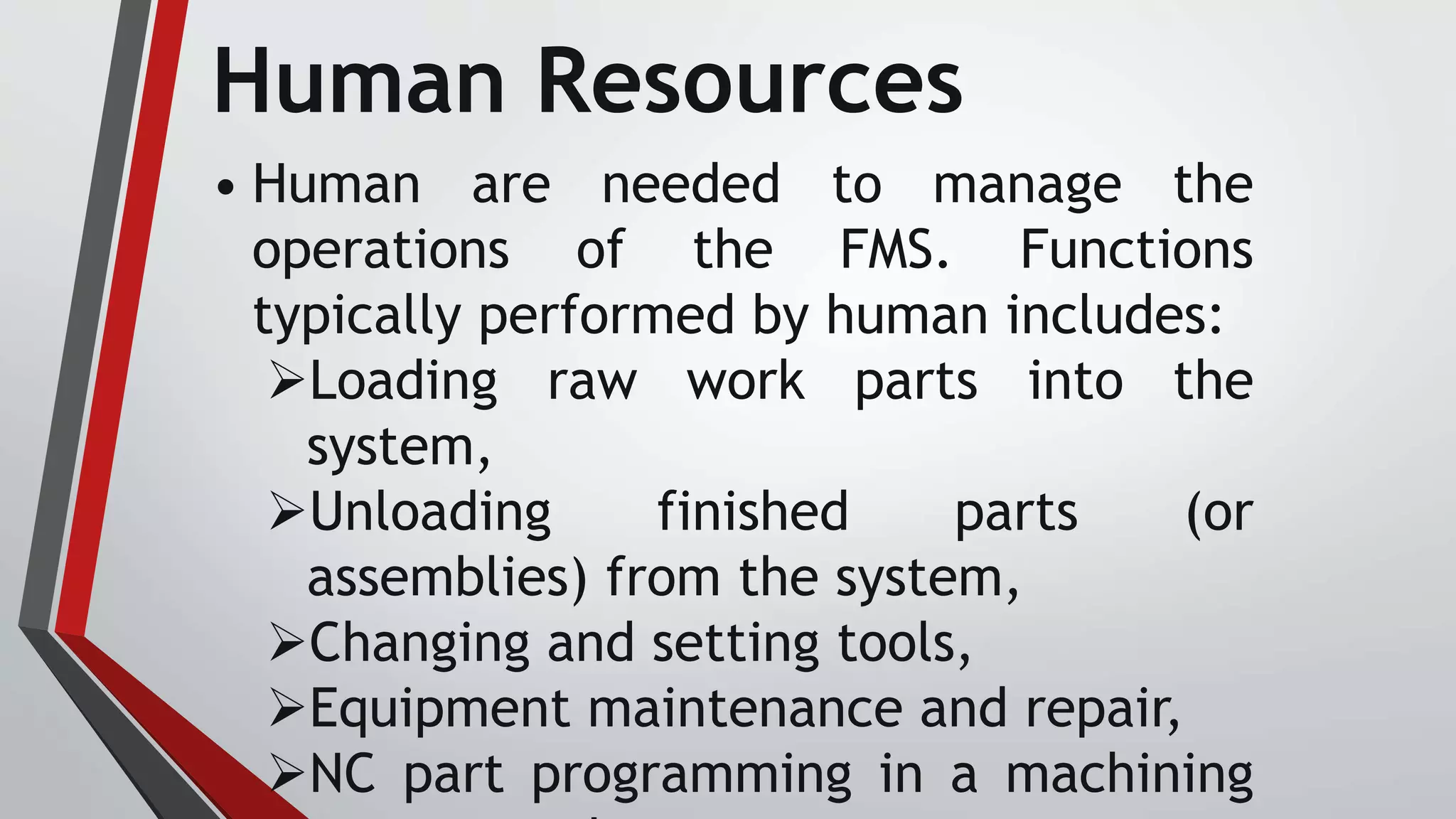Human Resources
• Human are needed to manage the
operations of the FMS. Functions
typically performed by human includes:
Loading raw work parts into the
system,
Unloading finished parts (or
assemblies) from the system,
Changing and setting tools,
Equipment maintenance and repair,
NC part programming in a machining
 