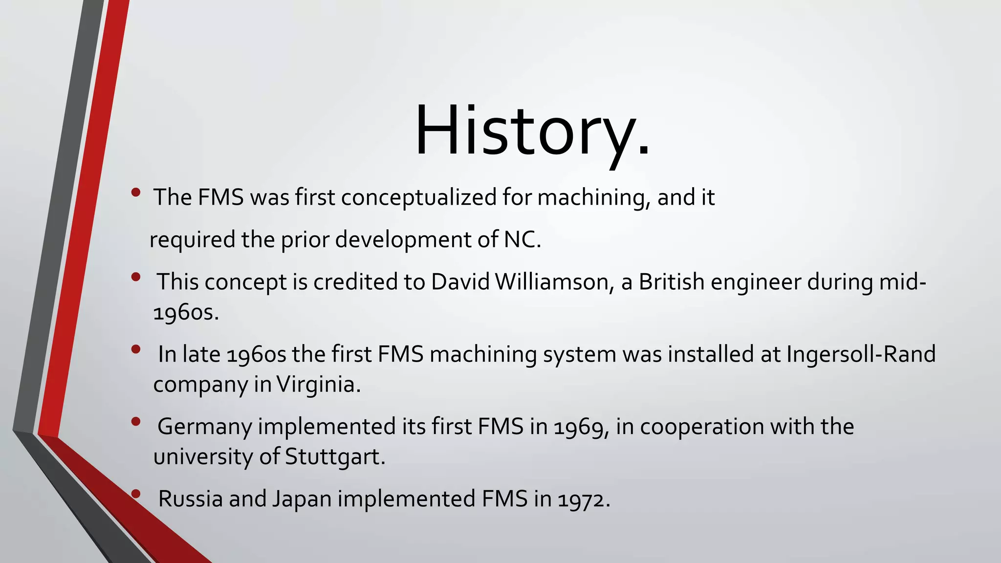 History.
• The FMS was first conceptualized for machining, and it
required the prior development of NC.
• This concept is credited to David Williamson, a British engineer during mid-
1960s.
• In late 1960s the first FMS machining system was installed at Ingersoll-Rand
company inVirginia.
• Germany implemented its first FMS in 1969, in cooperation with the
university of Stuttgart.
• Russia and Japan implemented FMS in 1972.
 