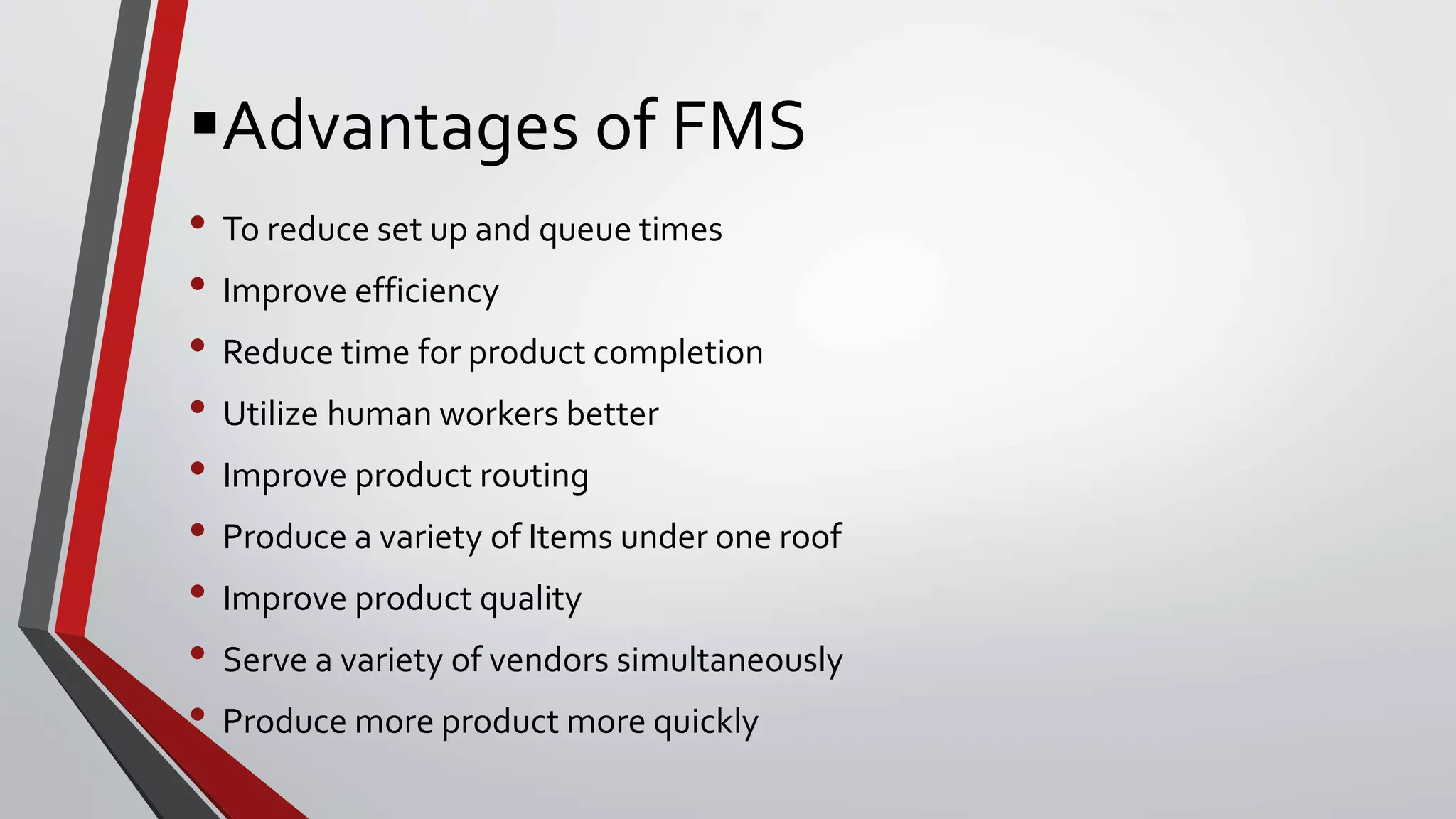 Advantages of FMS
• To reduce set up and queue times
• Improve efficiency
• Reduce time for product completion
• Utilize human workers better
• Improve product routing
• Produce a variety of Items under one roof
• Improve product quality
• Serve a variety of vendors simultaneously
• Produce more product more quickly
 