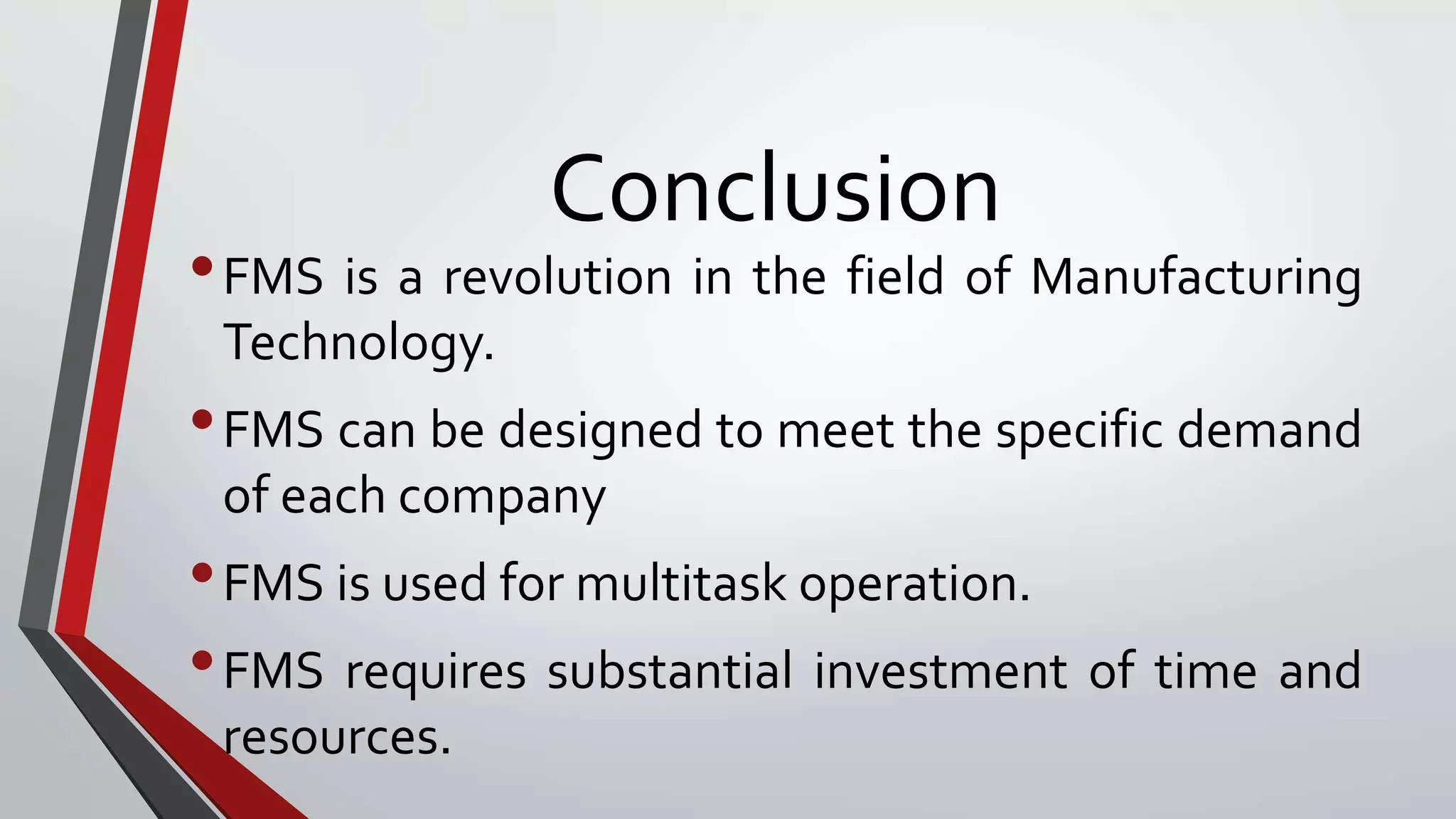 Conclusion
•FMS is a revolution in the field of Manufacturing
Technology.
•FMS can be designed to meet the specific demand
of each company
•FMS is used for multitask operation.
•FMS requires substantial investment of time and
resources.
 