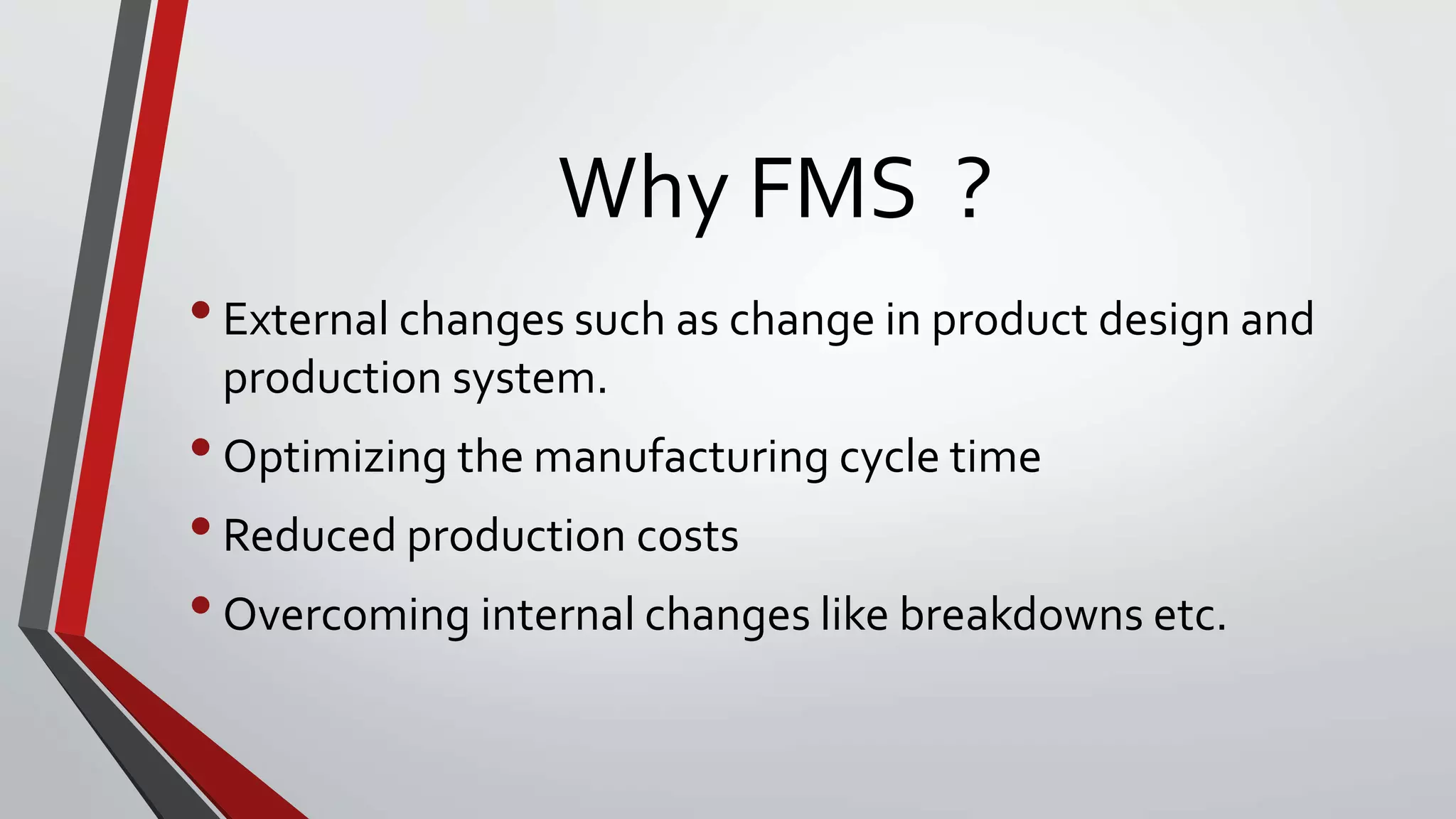 Why FMS ?
•External changes such as change in product design and
production system.
•Optimizing the manufacturing cycle time
•Reduced production costs
•Overcoming internal changes like breakdowns etc.
 