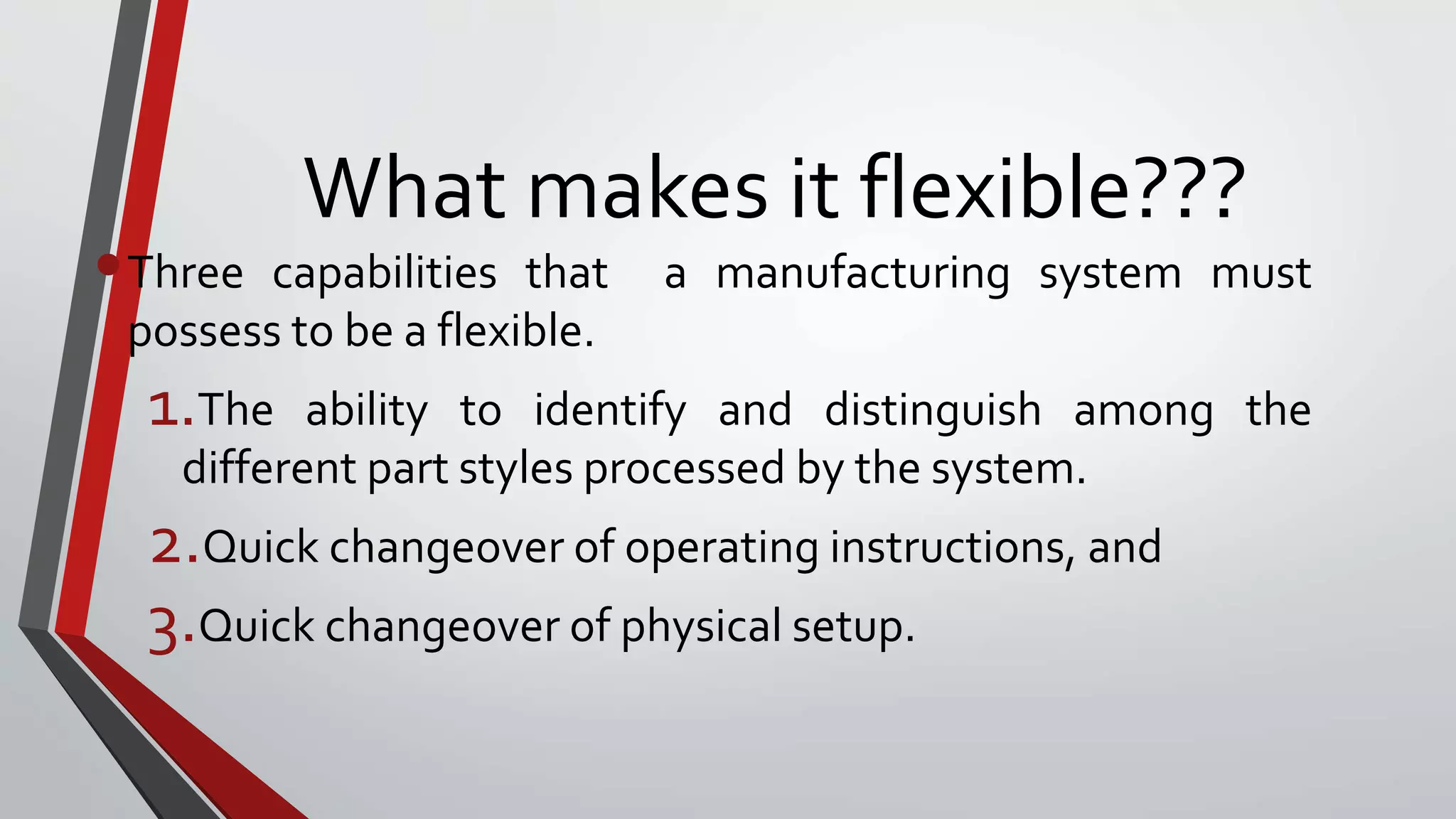 What makes it flexible???
•Three capabilities that a manufacturing system must
possess to be a flexible.
1.The ability to identify and distinguish among the
different part styles processed by the system.
2.Quick changeover of operating instructions, and
3.Quick changeover of physical setup.
 