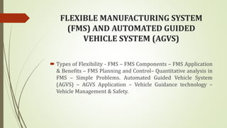 FLEXIBLE MANUFACTURING SYSTEM
(FMS) AND AUTOMATED GUIDED
VEHICLE SYSTEM (AGVS)
 Types of Flexibility - FMS – FMS Components – FMS Application
& Benefits – FMS Planning and Control– Quantitative analysis in
FMS – Simple Problems. Automated Guided Vehicle System
(AGVS) – AGVS Application – Vehicle Guidance technology –
Vehicle Management & Safety.
 