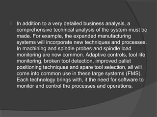  In addition to a very detailed business analysis, a
comprehensive technical analysis of the system must be
made. For example, the expanded manufacturing
systems will incorporate new techniques and processes.
In machining and spindle probes and spindle load
monitoring are now common. Adaptive controls, tool life
monitoring, broken tool detection, improved pallet
positioning techniques and spare tool selection, all will
come into common use in these large systems (FMS).
Each technology brings with, it the need for software to
monitor and control the processes and operations.
 
