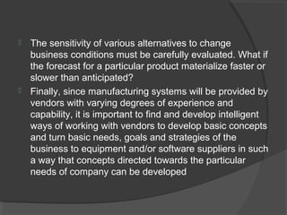  The sensitivity of various alternatives to change
business conditions must be carefully evaluated. What if
the forecast for a particular product materialize faster or
slower than anticipated?
 Finally, since manufacturing systems will be provided by
vendors with varying degrees of experience and
capability, it is important to find and develop intelligent
ways of working with vendors to develop basic concepts
and turn basic needs, goals and strategies of the
business to equipment and/or software suppliers in such
a way that concepts directed towards the particular
needs of company can be developed
 