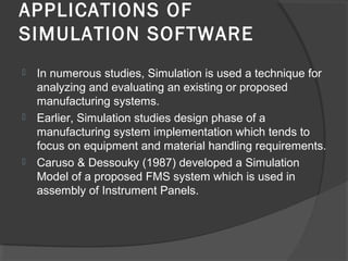 APPLICATIONS OF
SIMULATION SOFTWARE
 In numerous studies, Simulation is used a technique for
analyzing and evaluating an existing or proposed
manufacturing systems.
 Earlier, Simulation studies design phase of a
manufacturing system implementation which tends to
focus on equipment and material handling requirements.
 Caruso & Dessouky (1987) developed a Simulation
Model of a proposed FMS system which is used in
assembly of Instrument Panels.
 