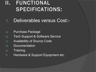II. FUNCTIONAL
SPECIFICATIONS:
1. Deliverables versus Cost:-
a) Purchase Package
b) Tech Support & Software Service
c) Availability of Source Code
d) Documentation
e) Training
f) Hardware & Support Equipment etc.
 