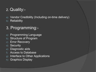2. Quality:-
a) Vendor Credibility (Including on-time delivery)
b) Reliability
3. Programming:-
a) Programming Language
b) Structure of Program
c) Error Recovery
d) Security
e) Diagnostic aids
f) Access to Database
g) Interface to Other Applications
h) Graphics Display
 