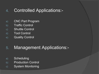 4. Controlled Applications:-
a) CNC Part Program
b) Traffic Control
c) Shuttle Control
d) Tool Control
e) Quality Control
5. Management Applications:-
a) Scheduling
b) Production Control
c) System Monitoring
 