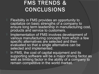 FMS TRENDS &
CONCLUSIONS
 Flexibility in FMS provides an opportunity to
capitalize on basic strengths of a company to
ensure long term leadership in manufacturing cost,
products and service to customers.
 Implementation of FMS involves development of
various manufacturing concepts from which a few
specific alternatives are selected and then
evaluated so that a single alternative can be
selected and implemented.
 In FMS, the cost of capital equipment and its
supporting software will be a major driving factor as
well as limiting factor in the ability of a company to
remain competitive in the world market.
 