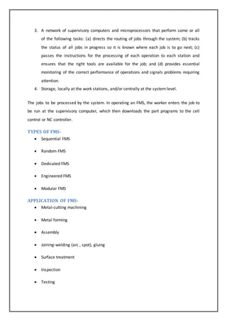 3. A network of supervisory computers and microprocessors that perform some or all 
of the following tasks: (a) directs the routing of jobs through the system; (b) tracks 
the status of all jobs in progress so it is known where each job is to go next; (c) 
passes the instructions for the processing of each operation to each station and 
ensures that the right tools are available for the job; and (d) provides essential 
monitoring of the correct performance of operations and signals problems requiring 
attention. 
4. Storage, locally at the work stations, and/or centrally at the system level. 
The jobs to be processed by the system. In operating an FMS, the worker enters the job to 
be run at the supervisory computer, which then downloads the part programs to the cell 
control or NC controller. 
TYPES OF FMS- 
 Sequential FMS 
 Random FMS 
 Dedicated FMS 
 Engineered FMS 
 Modular FMS 
APPLICATION OF FMS- 
 Metal-cutting machining 
 Metal forming 
 Assembly 
 Joining-welding (arc , spot), gluing 
 Surface treatment 
 Inspection 
 Testing 
 