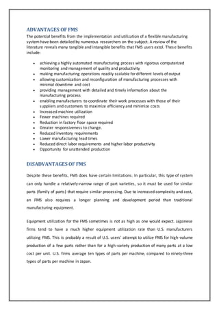 ADVANTAGES OF FMS 
The potential benefits from the implementation and utilization of a flexible manufacturing 
system have been detailed by numerous researchers on the subject. A review of the 
literature reveals many tangible and intangible benefits that FMS users extol. Thes e benefits 
include: 
 achieving a highly automated manufacturing process with rigorous computerized 
monitoring and management of quality and productivity 
 making manufacturing operations readily scalable for different levels of output 
 allowing customization and reconfiguration of manufacturing processes with 
minimal downtime and cost 
 providing management with detailed and timely information about the 
manufacturing process 
 enabling manufacturers to coordinate their work processes with those of their 
suppliers and customers to maximize efficiency and minimize costs 
 Increased machine utilization 
 Fewer machines required 
 Reduction in factory floor space required 
 Greater responsiveness to change. 
 Reduced inventory requirements 
 Lower manufacturing lead times 
 Reduced direct labor requirements and higher labor productivity 
 Opportunity for unattended production 
DISADVANTAGES OF FMS 
Despite these benefits, FMS does have certain limitations. In particular, this type of system 
can only handle a relatively-narrow range of part varieties, so it must be used for similar 
parts (family of parts) that require similar processing. Due to increased complexity and cost, 
an FMS also requires a longer planning and development period than traditional 
manufacturing equipment. 
Equipment utilization for the FMS sometimes is not as high as one would expect. Japanese 
firms tend to have a much higher equipment utilization rate than U.S. manufacturers 
utilizing FMS. This is probably a result of U.S. users' attempt to utilize FMS for high-volume 
production of a few parts rather than for a high-variety production of many parts at a low 
cost per unit. U.S. firms average ten types of parts per machine, compared to ninety-three 
types of parts per machine in Japan. 
 