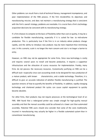 Other problems can result from a lack of technical literacy, management incompetence, and 
poor implementation of the FMS process. If the firm misidentifies its objectives and 
manufacturing mission, and does not maintain a manufacturing strategy that is consistent 
with the firm's overall strategy, problems are inevitable. It is crucial that a firm's technology 
acquisition decisions be consistent with its manufacturing strategy. 
If a firm chooses to compete on the basis of flexibility rather than cost or quality, it may be a 
candidate for flexible manufacturing, especially if it is suited for low- to mid-volume 
production. This is particularly true if the firm is in an industry where products change 
rapidly, and the ability to introduce new products may be more important than minimizing 
cost. In this scenario, scale is no longer the main concern and size is no longer a barrier to 
entry. 
However, an FMS may not be appropriate for some firms. Since new technology is costly 
and requires several years to install and become productive, it requires a supportive 
infrastructure and the allocation of scarce resources for implementation. Frankly, many 
firms do not possess the necessary resources. Economically justifying an FMS can be a 
difficult task—especially since cost accounting tends to be designed for mass production of 
a mature product, with known characteristics, and a stable technology. Therefore, it is 
difficult to give an accurate indication of whether flexible manufacturing is justified. The 
question remains of how to quantify the benefits of flexibility. In addition, rapidly-changing 
technology and shortened product life cycles can cause capital equipment to quickly 
become obsolete. 
For other firms, their products may not require processes at the technological level of an 
FMS. IBM found that a redesigned printer was simple enough for high-quality manual 
assembly and that the manual assembly could be achieved at a lower cost than automated 
assembly. Potential FMS users should also consider that some of the costs traditionally 
incurred in manufacturing may actually be higher in a flexible automated system than in 
conventional manufacturing. 
 