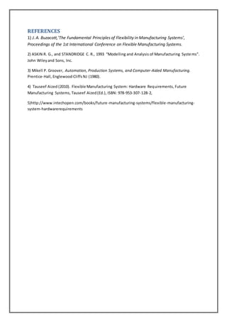 REFERENCES 
1) J. A. Buzacott,'The Fundamental Principles of Flexibility in Manufacturing Systems', 
Proceedings of the 1st International Conference on Flexible Manufacturing Systems. 
2) ASKIN R. G., and STANDRIDGE C. R., 1993 “Modelling and Analysis of Manufacturing Syste ms”. 
John Wiley and Sons, Inc. 
3) Mikell P. Groover, Automation, Production Systems, and Computer-Aided Manufacturing. 
Prentice-Hall, Englewood Cliffs NJ (1980). 
4) Tauseef Aized (2010). Flexible Manufacturing System: Hardware Requirements, Future 
Manufacturing Systems, Tauseef Aized (Ed.), ISBN: 978-953-307-128-2, 
5)http://www.intechopen.com/books/future-manufacturing-systems/flexible-manufacturing-system- 
hardwarerequirements 

