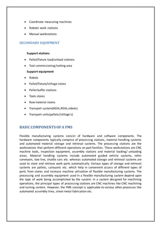  Coordinate measuring machines 
 Robotic work stations 
 Manual workstations 
SECONDARY EQUIPMENT 
Support stations 
 Pallet/fixture load/unload stations 
 Tool commissioning /setting area 
Support equipment 
 Robots 
 Pallet/fixture/stillage stores 
 Pallet buffer stations 
 Tools stores 
 Raw material stores 
 Transport system(AGVs,RGVs,robots) 
 Transport units(pallets/stillage’s) 
BASIC COMPONENTS OF A FMS 
Flexible manufacturing systems consist of hardware and software components. The 
hardware components typically comprise of processing stations, material handling systems 
and automated material storage and retrieval systems. The processing stations are the 
workstations that perform different operations on part families. These workstations are CNC 
machine tools, inspection equipment, assembly stations and material loading/ unloading 
areas. Material handling systems include automated guided vehicle systems, roller 
conveyors, tow line, shuttle cars etc. whereas automated storage and retrieval systems are 
used to store and retrieve work parts automatically. Various types of storage and retrieval 
systems are pallets, carousels etc. which help in convenient access of different types of 
parts from stores and increase machine utilization of flexible manufacturing systems. The 
processing and assembly equipment used in a flexible manufacturing system depend upon 
the type of work being accomplished by the system. In a system designed for machining 
operations, the principal types of processing stations are CNC machines like CNC machining 
and turning centers. However, the FMS concept is applicable to various other processes like 
automated assembly lines, sheet metal fabrication etc. 
 