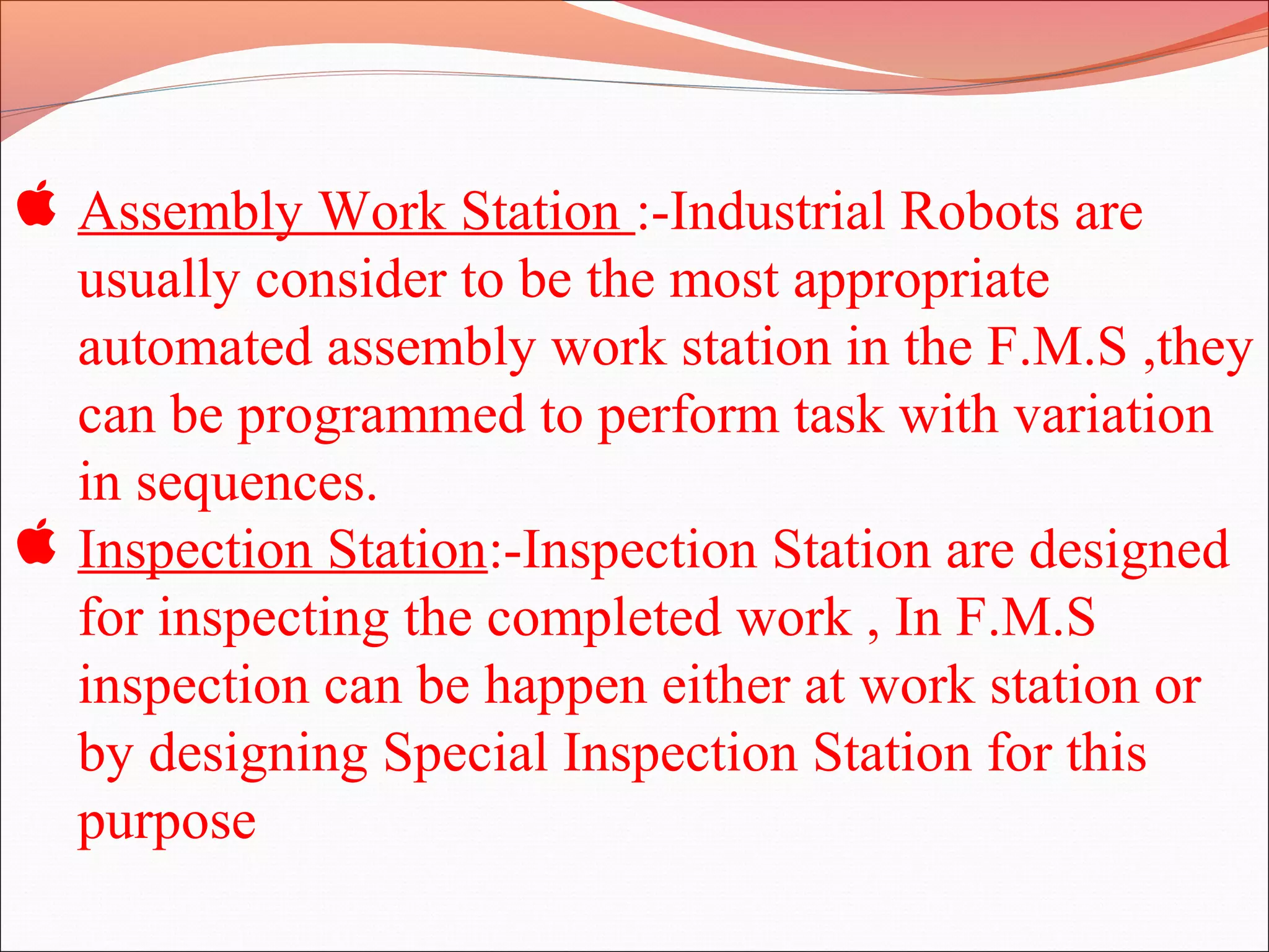  Assembly Work Station :-Industrial Robots are
usually consider to be the most appropriate
automated assembly work station in the F.M.S ,they
can be programmed to perform task with variation
in sequences.
 Inspection Station:-Inspection Station are designed
for inspecting the completed work , In F.M.S
inspection can be happen either at work station or
by designing Special Inspection Station for this
purpose
 