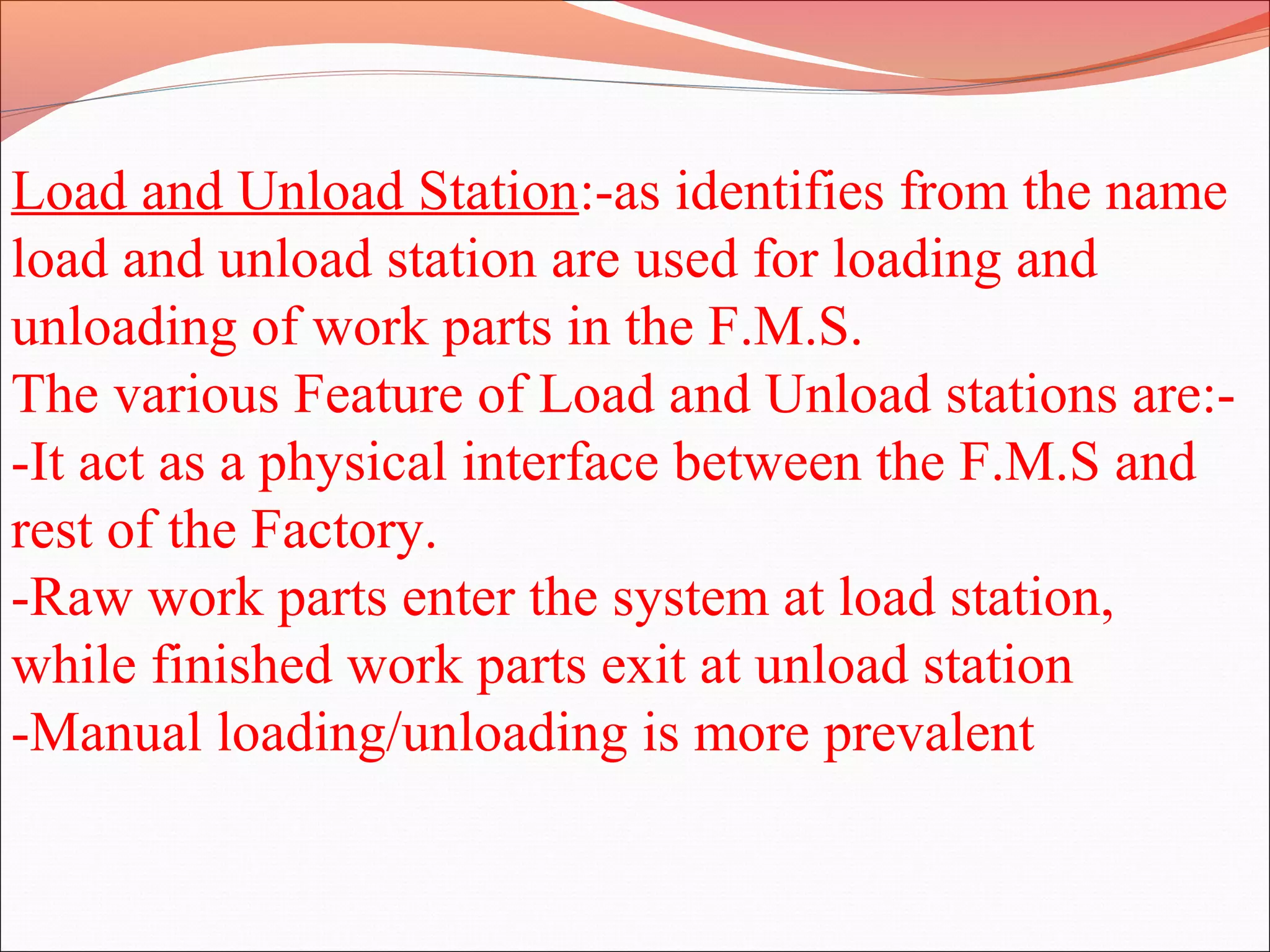 Load and Unload Station:-as identifies from the name
load and unload station are used for loading and
unloading of work parts in the F.M.S.
The various Feature of Load and Unload stations are:-
-It act as a physical interface between the F.M.S and
rest of the Factory.
-Raw work parts enter the system at load station,
while finished work parts exit at unload station
-Manual loading/unloading is more prevalent
 