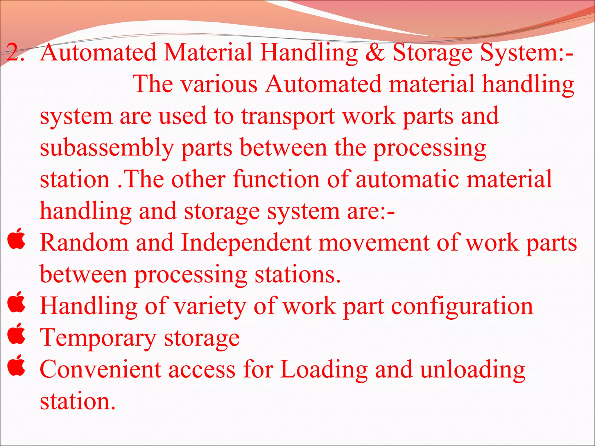 2. Automated Material Handling & Storage System:-
The various Automated material handling
system are used to transport work parts and
subassembly parts between the processing
station .The other function of automatic material
handling and storage system are:-
 Random and Independent movement of work parts
between processing stations.
 Handling of variety of work part configuration
 Temporary storage
 Convenient access for Loading and unloading
station.
 
