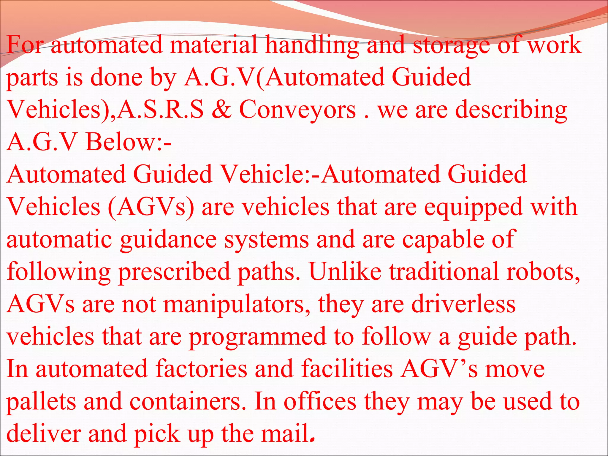 For automated material handling and storage of work
parts is done by A.G.V(Automated Guided
Vehicles),A.S.R.S & Conveyors . we are describing
A.G.V Below:-
Automated Guided Vehicle:-Automated Guided
Vehicles (AGVs) are vehicles that are equipped with
automatic guidance systems and are capable of
following prescribed paths. Unlike traditional robots,
AGVs are not manipulators, they are driverless
vehicles that are programmed to follow a guide path.
In automated factories and facilities AGV’s move
pallets and containers. In offices they may be used to
deliver and pick up the mail.
 