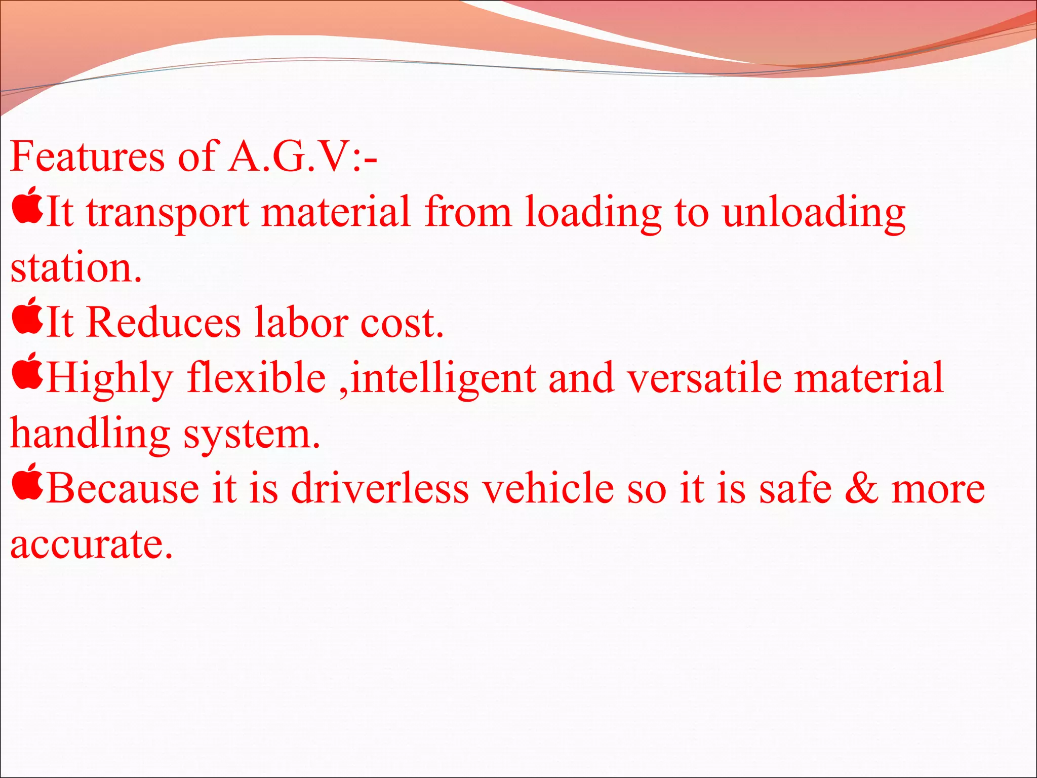 Features of A.G.V:-
It transport material from loading to unloading
station.
It Reduces labor cost.
Highly flexible ,intelligent and versatile material
handling system.
Because it is driverless vehicle so it is safe & more
accurate.
 