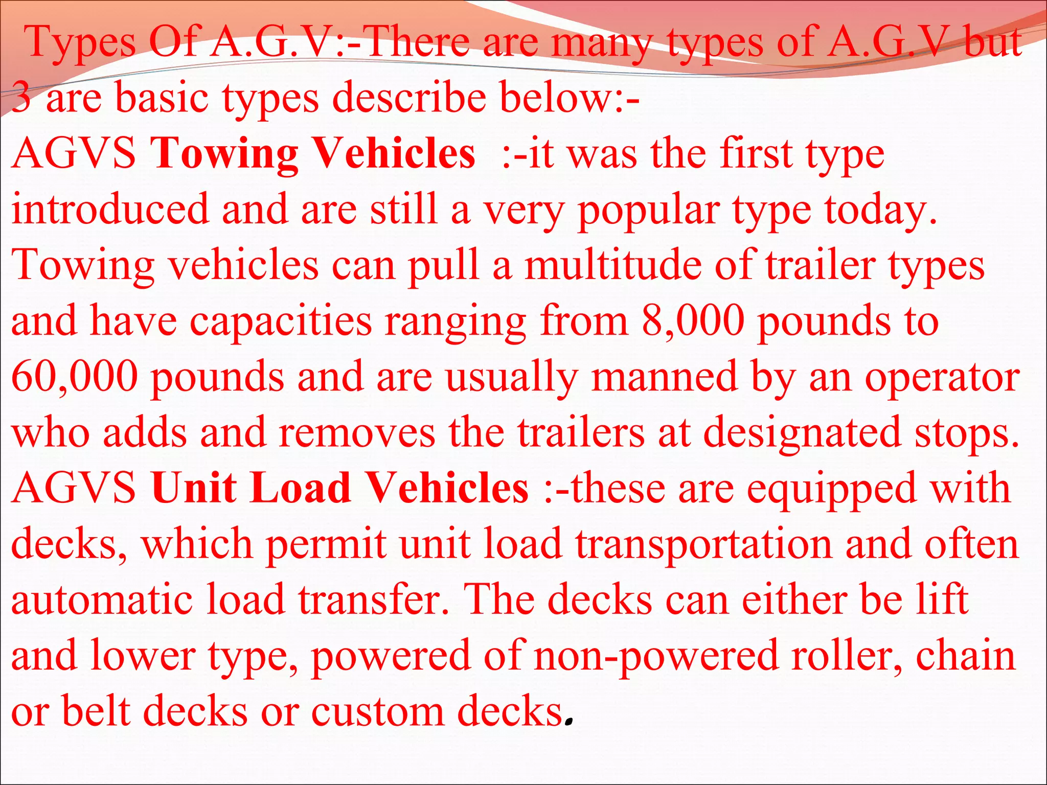 Types Of A.G.V:-There are many types of A.G.V but
3 are basic types describe below:-
AGVS Towing Vehicles :-it was the first type
introduced and are still a very popular type today.
Towing vehicles can pull a multitude of trailer types
and have capacities ranging from 8,000 pounds to
60,000 pounds and are usually manned by an operator
who adds and removes the trailers at designated stops.
AGVS Unit Load Vehicles :-these are equipped with
decks, which permit unit load transportation and often
automatic load transfer. The decks can either be lift
and lower type, powered of non-powered roller, chain
or belt decks or custom decks.
 