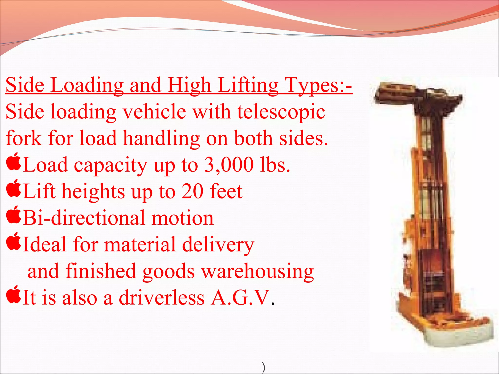Side Loading and High Lifting Types:-
Side loading vehicle with telescopic
fork for load handling on both sides.
Load capacity up to 3,000 lbs.
Lift heights up to 20 feet
Bi-directional motion
Ideal for material delivery
and finished goods warehousing
It is also a driverless A.G.V.
)
 
