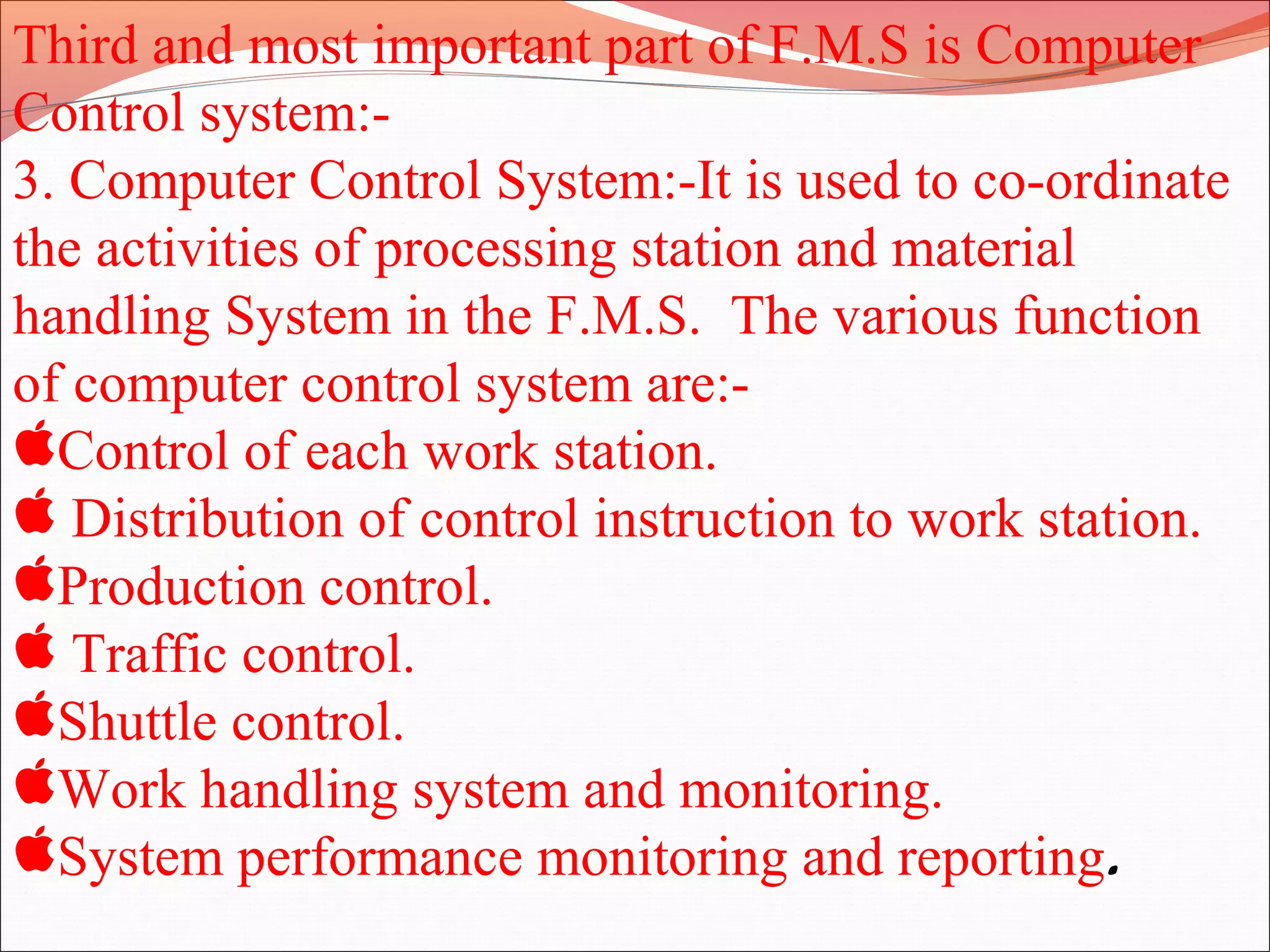 Third and most important part of F.M.S is Computer
Control system:-
3. Computer Control System:-It is used to co-ordinate
the activities of processing station and material
handling System in the F.M.S. The various function
of computer control system are:-
Control of each work station.
 Distribution of control instruction to work station.
Production control.
 Traffic control.
Shuttle control.
Work handling system and monitoring.
System performance monitoring and reporting.
 