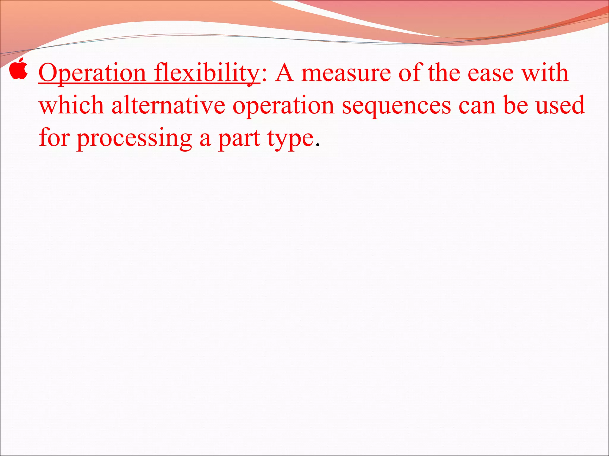  Operation flexibility: A measure of the ease with
which alternative operation sequences can be used
for processing a part type.
 