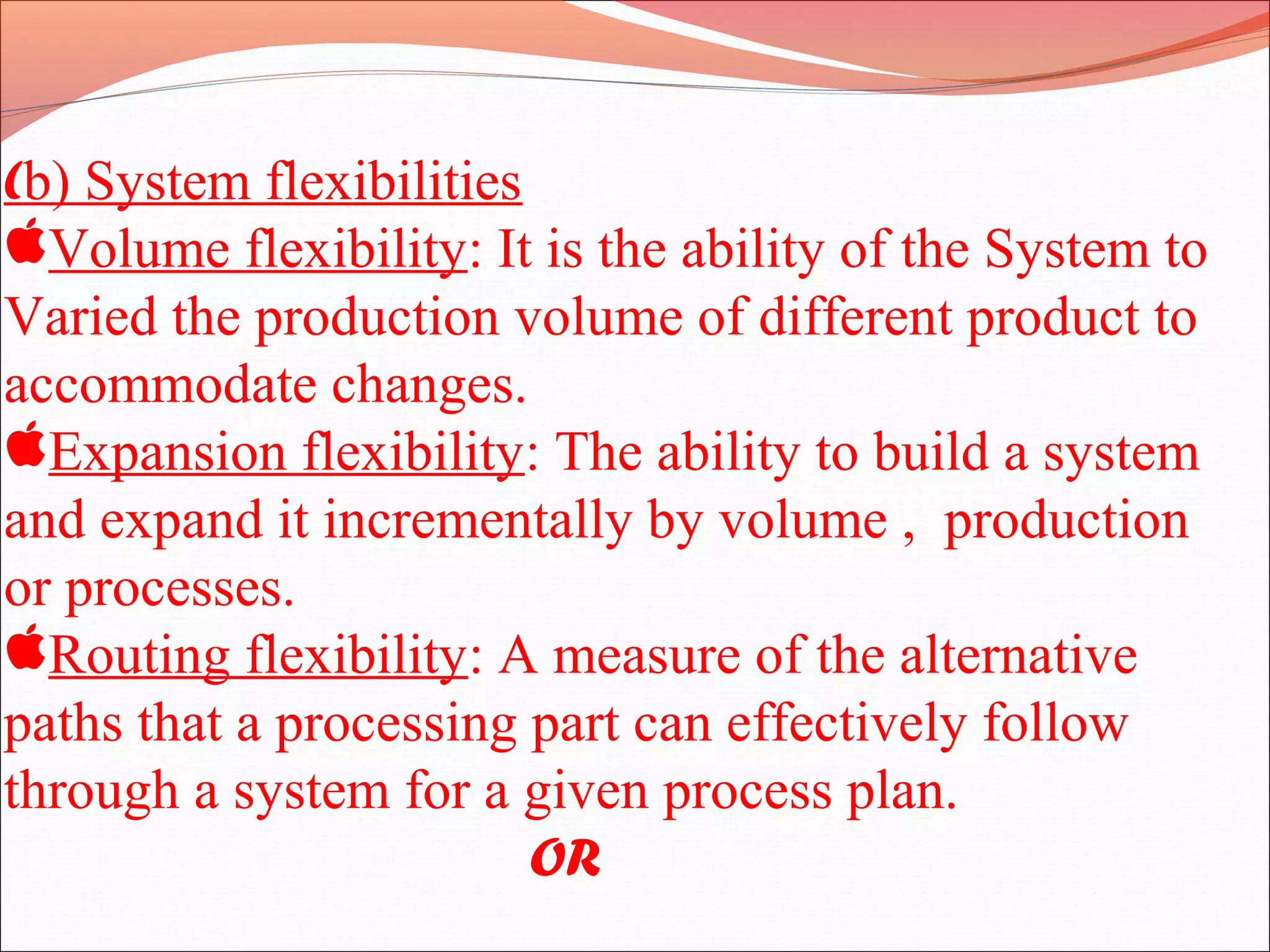 (b) System flexibilities
Volume flexibility: It is the ability of the System to
Varied the production volume of different product to
accommodate changes.
Expansion flexibility: The ability to build a system
and expand it incrementally by volume , production
or processes.
Routing flexibility: A measure of the alternative
paths that a processing part can effectively follow
through a system for a given process plan.
OR
 